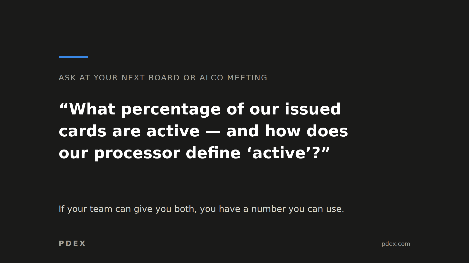 Charcoal card with a short blue accent line near the upper left. Gray heading: "ASK AT YOUR NEXT BOARD OR ALCO MEETING". Large white question: "What percentage of our issued cards are active — and how does our processor define 'active'?" Smaller supporting text: "If your team can give you both, you have a number you can use." PDEX wordmark at the bottom left and pdex.com at the bottom right.