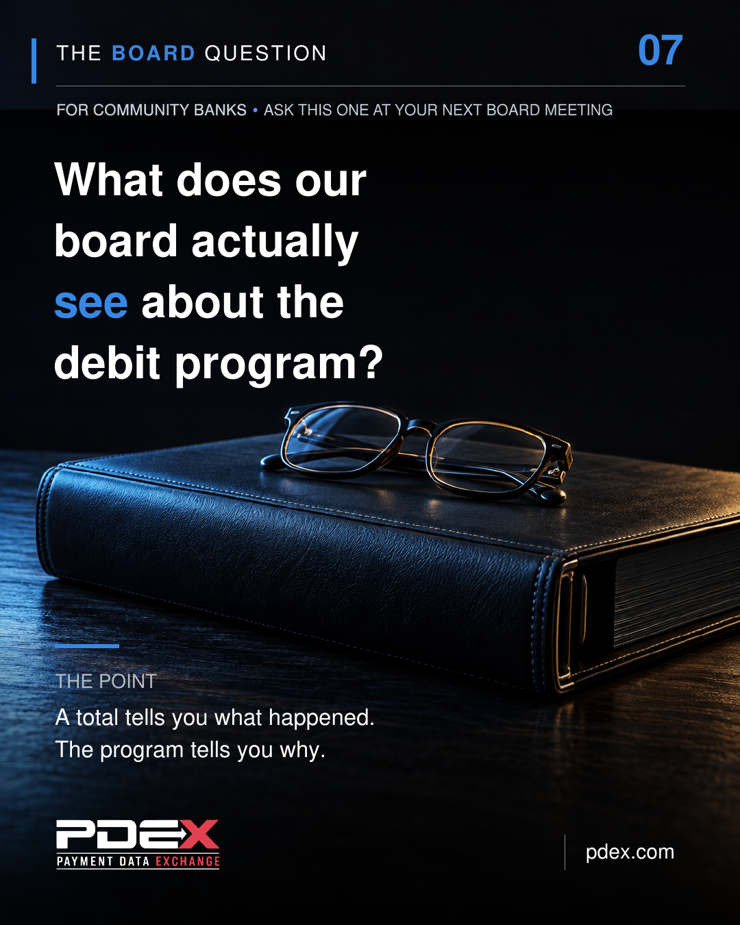 Dark portrait card headed THE BOARD QUESTION, with BOARD and the numeral 07 in blue. Below it in small capitals: FOR COMMUNITY BANKS &middot; ASK THIS ONE AT YOUR NEXT BOARD MEETING. The question reads, "What does our board actually see about the debit program?" with "see" in blue. A closed leather board binder with a pair of reading glasses on it rests on a dark table. THE POINT reads, "A total tells you what happened. The program tells you why." The PDEX Payment Data Exchange logo appears at bottom left and pdex.com at bottom right.